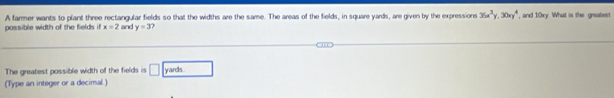 A farmer wants to plant three rectangular fields so that the widths are the same. The areas of the fields, in square yards, are given by the expressions 35x^3y, 30xy^4 , and 10xy. What is the greatest 
possible width of the fields if x=2 and y=3 7 
The greatest possible width of the fields is □ yards
(Type an integer or a decimal.)