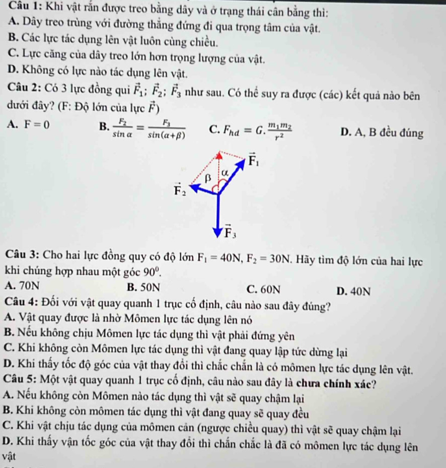 Khi vật rắn được treo bằng dây và ở trạng thái cân bằng thì:
A. Dây treo trùng với đường thắng đứng đi qua trọng tâm của vật.
B. Các lực tác dụng lên vật luôn cùng chiều.
C. Lực căng của dây treo lớn hơn trọng lượng của vật.
D. Không có lực nào tác dụng lên vật.
Câu 2: Có 3 lực đồng qui vector F_1;vector F_2;vector F_3 như sau. Có thể suy ra được (các) kết quả nào bên
đưới đây? (F: Độ lớn của lực vector F)
A. F=0 B. frac F_2sin alpha =frac F_3sin (alpha +beta ) C. F_hd=G.frac m_1m_2r^2 D. A, B đều đúng
vector F_1
β α
vector F_2
vector F_3
Câu 3: Cho hai lực đồng quy có độ lớn F_1=40N,F_2=30N. Hãy tìm độ lớn của hai lực
khi chúng hợp nhau một goc90°.
A. 70N B. 50N C. 60N D. 40N
Câu 4: Đối với vật quay quanh 1 trục cố định, câu nào sau đây đúng?
A. Vật quay được là nhờ Mômen lực tác dụng lên nó
B. Nếu không chịu Mômen lực tác dụng thì vật phải đứng yên
C. Khi không còn Mômen lực tác dụng thì vật đang quay lập tức dừng lại
D. Khi thấy tốc độ góc của vật thay đổi thì chắc chắn là có mômen lực tác dụng lên vật.
Câu 5: Một vật quay quanh 1 trục cố định, câu nào sau đây là chưa chính xác?
A. Nếu không còn Mômen nào tác dụng thì vật sẽ quay chậm lại
B. Khi không còn mômen tác dụng thì vật đang quay sẽ quay đều
C. Khi vật chịu tác dụng của mômen cản (ngược chiều quay) thì vật sẽ quay chậm lại
D. Khi thấy vận tốc góc của vật thay đổi thì chắn chắc là đã có mômen lực tác dụng lên
vật