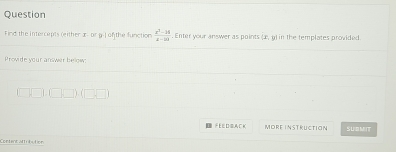 Question 
Find the Intercepts (either x - or g-J of the function  (x^2-14)/x-24 . Enter your answer as points (x, 9) in the templates provided. 
Provide your answer below: 
FEEDGACK More instructian SUBMIT 
Content attrbution