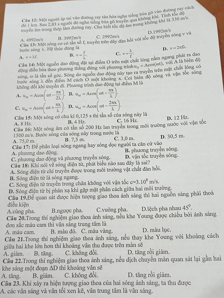 Cầu 12: Một người áp tai vào đường ray tàu hỏa nghe tiếng búa gõ vào đường ray cách
đó 1 km. Sau 2,83 s người đó nghe tiếng bủa gõ truyên qua không khí. Tính tốc độ
truyền âm trong thép lầm đường ray. Cho biết tốc độ âm trong không khí là 330 m/s.
D.1992m/s
A. 4992m/s B. 3992m/s C. 2992m/s
Câu 13: Một sóng cơ có tần số f, truyền trên dây đàn hồi với tốc độ truyền sóng v và
bước sóng λ. Hệ thức đúng là
A. v=lambda f. B. v= f/lambda  . C. v= lambda /f . D. v=2π flambda .
Câu 14: Một nguồn dao động đặt tại điểm O trên mặt chất lỏng nằm ngang phát ra dao
động điều hòa theo phương thẳng đứng với phương trình u_o=Acos (omega t) với A là biên độ
sóng, ω là tần số góc. Sóng do nguồn dao động này tạo ra truyền trên mặt chất lỏng có
bước sóng λ đến điểm M cách O một khoảng x. Coi biên độ sóng và vận tốc sóng
không đổi khi truyền đi. Phương trình dao động tại điểm M là
A. u_M=Acos (omega t- π x/2lambda  ). B. u_M=Acos (omega t- π x/lambda  ).
C. u_M=Acos (omega t+ π x/lambda  ). D. u_M=Acos (omega t- 2π x/lambda  ).
Câu 15: Một sóng có chu kì 0,125 s thì tần số của sóng này là
A. 8 Hz. B. 4 Hz. C. 16 Hz. D. 12 Hz.
Câu 16: Một sóng âm có tần số 200 Hz lan truyền trong môi trường nước với vận tốc
1500 m/s. Bước sóng của sóng này trong nước là
A. 75,0 m. B. 7,5 m. C. 3,0 m. D. 30,5 m.
Câu 17: Để phân loại sóng ngang hay sóng dọc người ta căn cứ vào
A. phương dao động. B. phương truyền sóng.
C. phương dao động và phương truyền sóng. D. vận tốc truyền sóng.
Câu 18: Khi nói về sóng điện từ, phát biểu nào sau đây là sai?
A. Sóng điện từ chỉ truyền được trong môi trường vật chất đàn hồi.
B. Sóng điện từ là sóng ngang.
C. Sóng điện từ truyền trong chân không với vận tốc c=3.10^8m/s.
D. Sóng điện từ bị phản xạ khi gặp mặt phân cách giữa hai môi trường.
Câu 19.Để quan sát được hiện tượng giao thoa ánh sáng thì hai nguồn sáng phải thoả
điều kiện
A.cùng pha. B.ngược pha. C.vuông pha. D.lệch pha nhau 45^0.
Câu 20.Trong thí nghiệm giao thoa ánh sáng, nếu khe Young được chiếu bởi ánh sáng
đơn sắc màu cam thì vân sáng trung tâm là
A. màu cam. B. màu đỏ. C. màu vàng. D. màu lục.
Câu 21.Trong thí nghiệm giao thoa ánh sáng, nếu thay khe Young với khoảng cách
giữa hai khe lớn hơn thì khoảng vân thu được trên màn sẽ
A. giảm. B. tăng. C. không đổi. D. tăng rồi giảm.
Câu 22.Trong thí nghiệm giao thoa ánh sáng, nếu dịch chuyển màn quan sát lại gần hai
khe sáng một đoạn ∆D thì khoảng vân sẽ
A. tăng. B. giảm. C. không đổi. D. tăng rồi giảm.
Câu 23. Khi xảy ra hiện tượng giao thoa của hai sóng ánh sáng, ta thu được
A. các vân sáng và vân tối xen kẽ, vân trung tâm là vân sáng.
