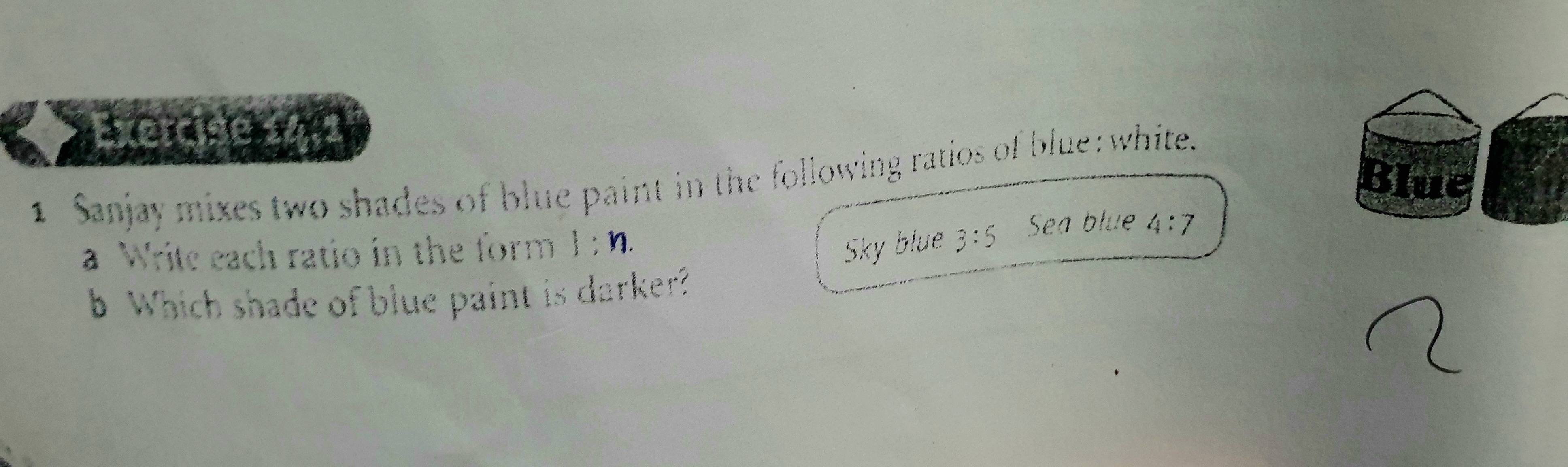 Exercióe 14:2 
Blue 
1 Sanjay mixes two shades of blue paint in the following ratios of blue: white. 
a Write each ratio in the form l:n. Sky blue 3:5 Sea blue 4:7
b Which shade of blue paint is darker?