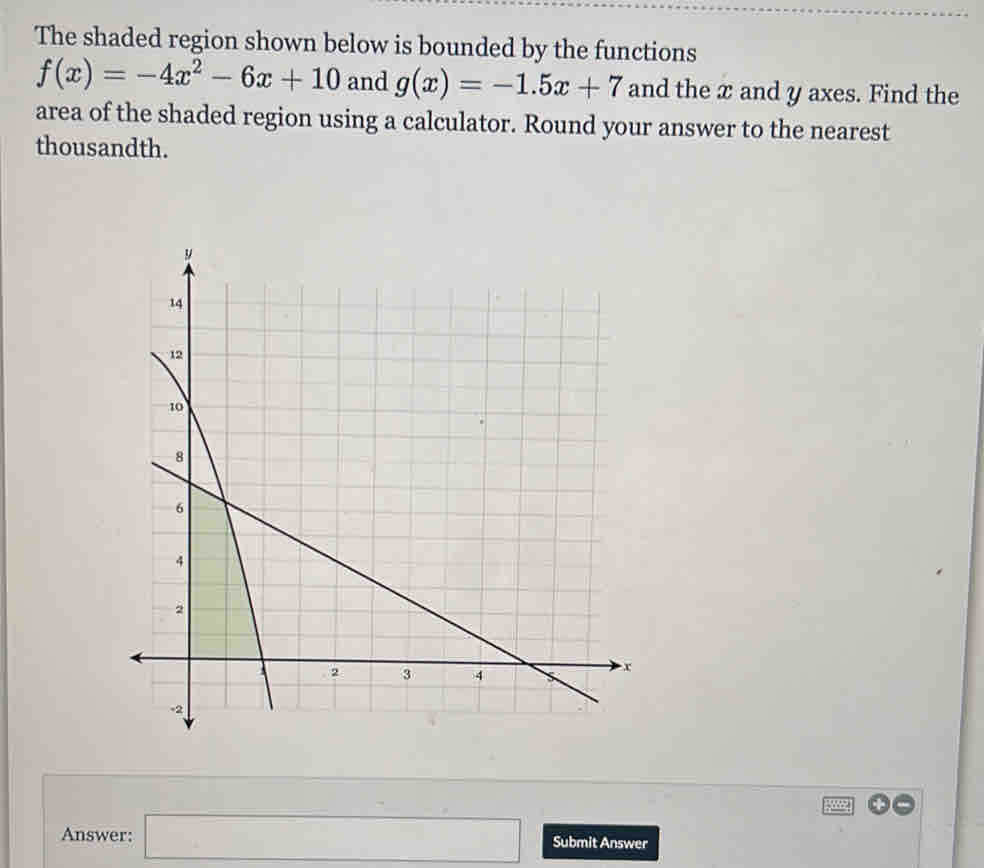 The shaded region shown below is bounded by the functions
f(x)=-4x^2-6x+10 and g(x)=-1.5x+7 and the x and y axes. Find the 
area of the shaded region using a calculator. Round your answer to the nearest 
thousandth. 
Answer: □ Submit Answer