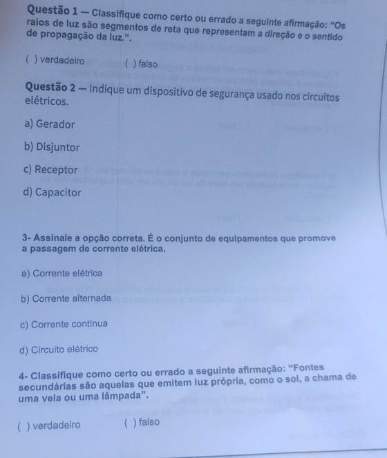 — Classifique como certo ou errado a seguinte afirmação: “Os
raios de luz são segmentos de reta que representam a direção e o sentido
de propagação da luz.".
 ) verdadeiro  ) falso
Questão 2 — Indique um dispositivo de segurança usado nos circuitos
elétricos.
a) Gerador
b) Disjuntor
c) Receptor
d) Capacitor
3- Assinale a opção correta. É o conjunto de equipamentos que promove
a passagem de corrente elétrica.
a) Corrente elétrica
b) Corrente alternada
c) Corrente contínua
d) Circuito elétrico
4- Classifique como certo ou errado a seguinte afirmação: "Fontes
secundárias são aquelas que emitem luz própria, como o sol, a chama de
uma vela ou uma lâmpada".
( ) verdadeiro ) falso