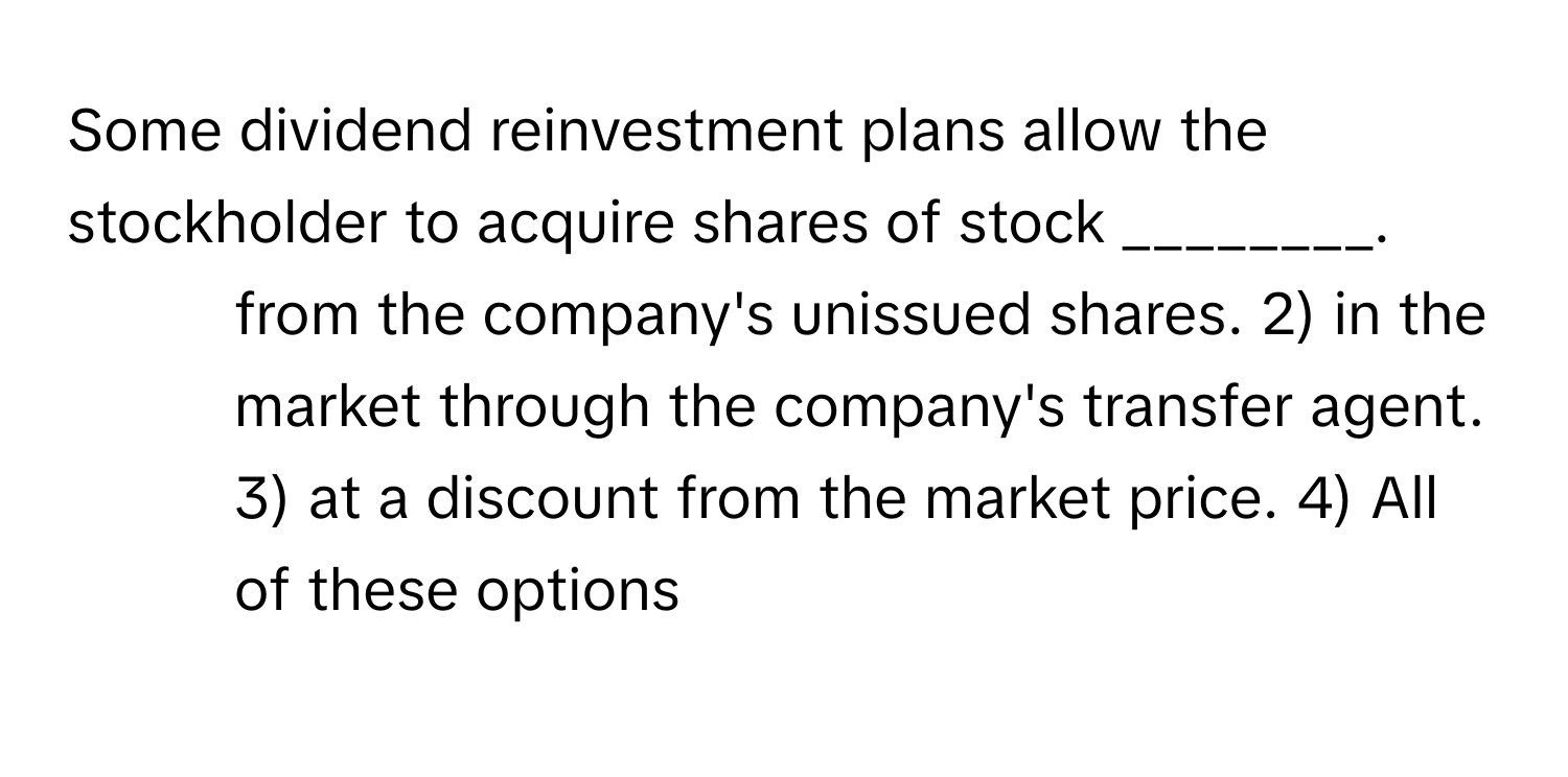 Some dividend reinvestment plans allow the stockholder to acquire shares of stock ________.

1) from the company's unissued shares. 2) in the market through the company's transfer agent. 3) at a discount from the market price. 4) All of these options