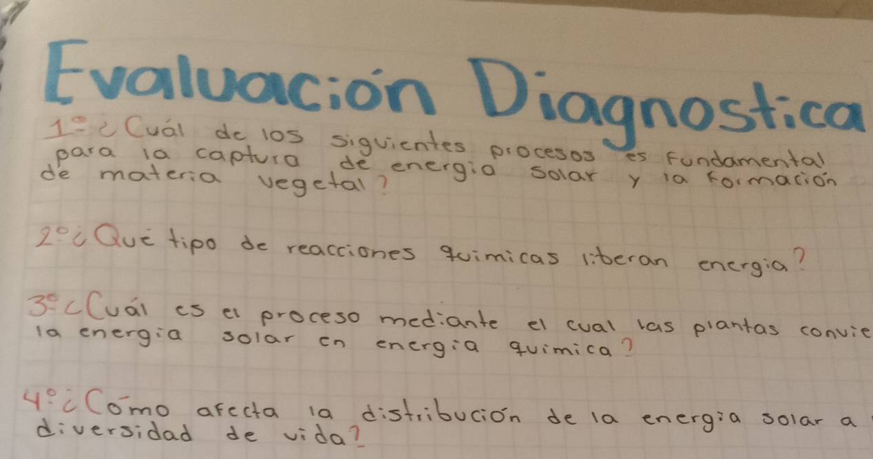 Evaluacion Diagnostica 
1^ C Cual do los siguientes procesos es Fundamental 
para ia captura de energio solar y ia rormacion 
de materia vegetal?
2° Que tipo de reacciones quimicas iiteran energia?
3^0 cCuai is el proceso mediante el cual las plantas convie 
la energia solar on energia quimica?
4° cComo afecta 1a distribucion de la energia solar a 
diversidad de vida?