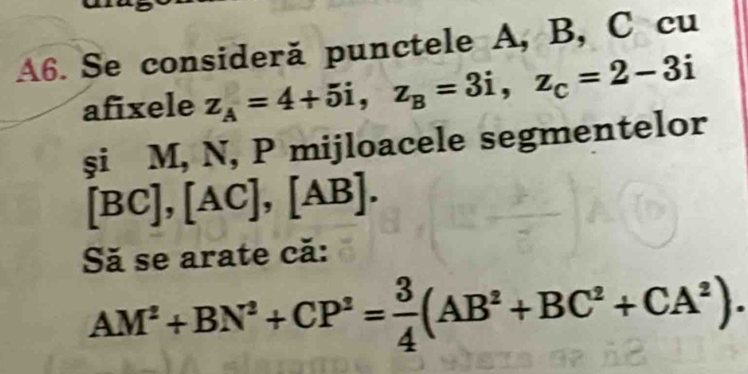 A6. Se consideră punctele A, B, C cu 
afixele z_A=4+5i, z_B=3i, z_C=2-3i
şi M, N, P mijloacele segmentelor
[BC], [AC], [AB]. 
Să se arate că:
AM^2+BN^2+CP^2= 3/4 (AB^2+BC^2+CA^2).