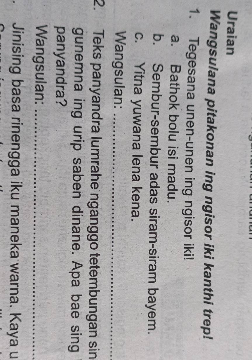 Uraian 
Wangsulana pitakonan ing ngisor iki kanthi trep! 
1. Tegesana unen-unen ing ngisor iki! 
a. Bathok bolu isi madu. 
b. Sembur-sembur adas siram-siram bayem. 
c. Yitna yuwana lena kena. 
Wangsulan:_ 
2. Teks panyandra lumrahe nganggo tetembungan sin 
gunemna ing urip saben dinane. Apa bae sing 
panyandra? 
Wangsulan:_ 
Jinising basa rinengga iku maneka warna. Kaya u