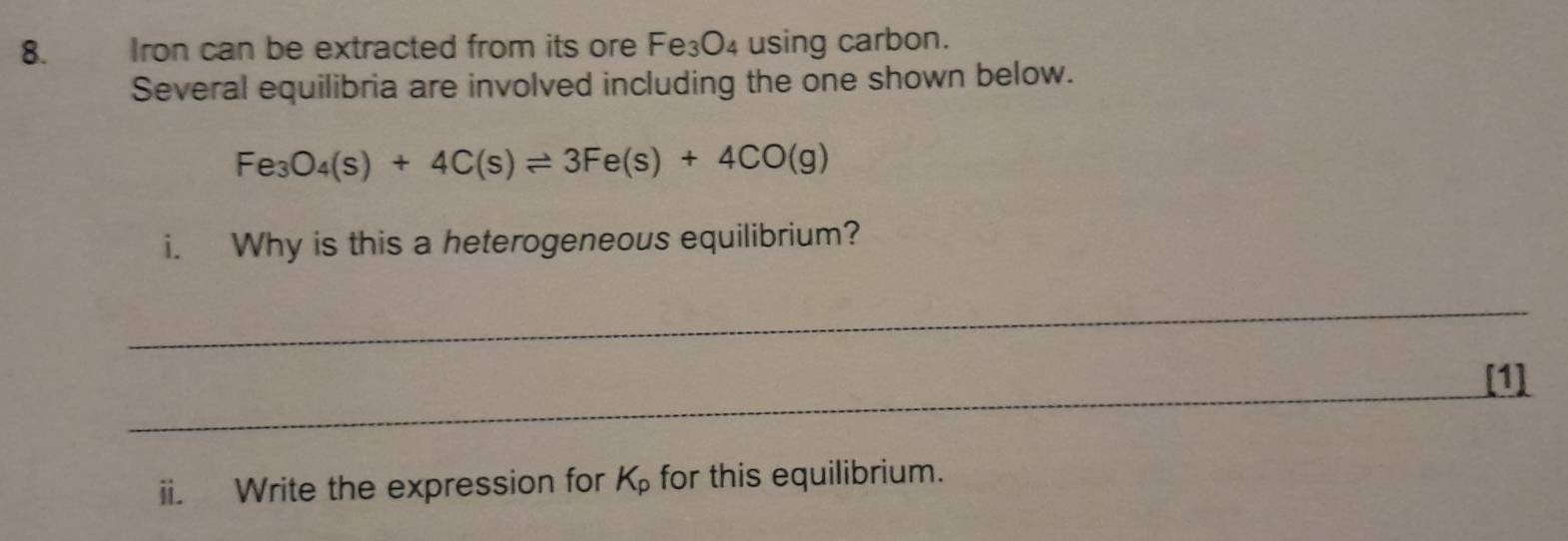 Iron can be extracted from its ore Fe₃O₄ using carbon. 
Several equilibria are involved including the one shown below.
Fe_3O_4(s)+4C(s)leftharpoons 3Fe(s)+4CO(g)
i. Why is this a heterogeneous equilibrium? 
_ 
_ 
[1] 
ii. Write the expression for K_p for this equilibrium.