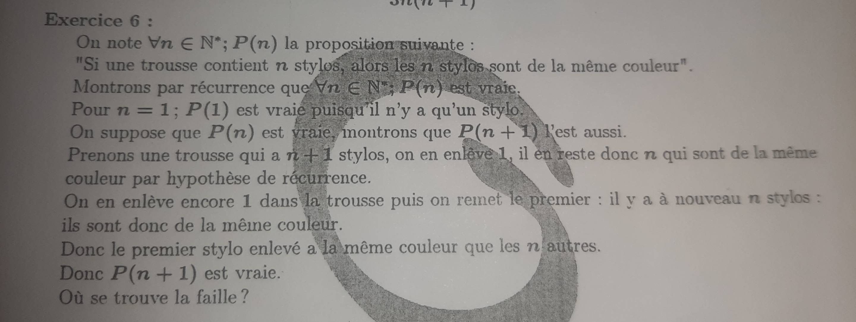 on+ ^circ  
Exercice 6 : 
On note forall n∈ N^*; P(n) la proposition suivante : 
"Si une trousse contient n stylos, alors les n stylos sont de la même couleur". 
Montrons par récurrence que forall n∈ N^*; P(n) est vraic. 
Pour n=1; P(1) est vraie puisqu'il n'y aqu'un stylo 
On suppose que P(n) est vraie montrons que P(n+1) Pest aussi. 
Prenons une trousse qui a n+1 stylos, on en enlêve 1, il en reste donc n qui sont de la même 
couleur par hypothèse de récurrence. 
On en enlève encore 1 dans la trousse puis on remet le premier : il y a à nouveau n stylos : 
ils sont donc de la mêine couleur. 
Donc le premier stylo enlevé a la même couleur que les n autres. 
Donc P(n+1) est vraie. 
Où se trouve la faille ?