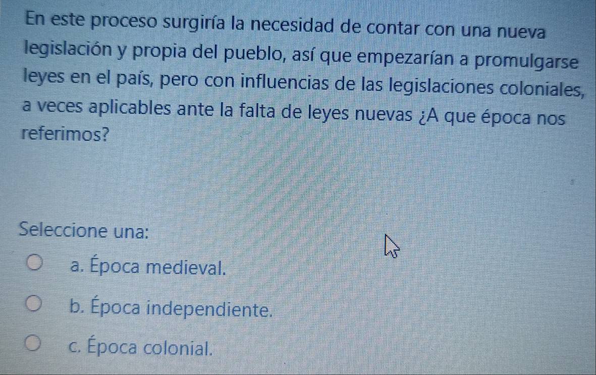 En este proceso surgiría la necesidad de contar con una nueva
legislación y propia del pueblo, así que empezarían a promulgarse
leyes en el país, pero con influencias de las legislaciones coloniales,
a veces aplicables ante la falta de leyes nuevas ¿A que época nos
referimos?
Seleccione una:
a. Época medieval.
b. Época independiente.
c. Época colonial.