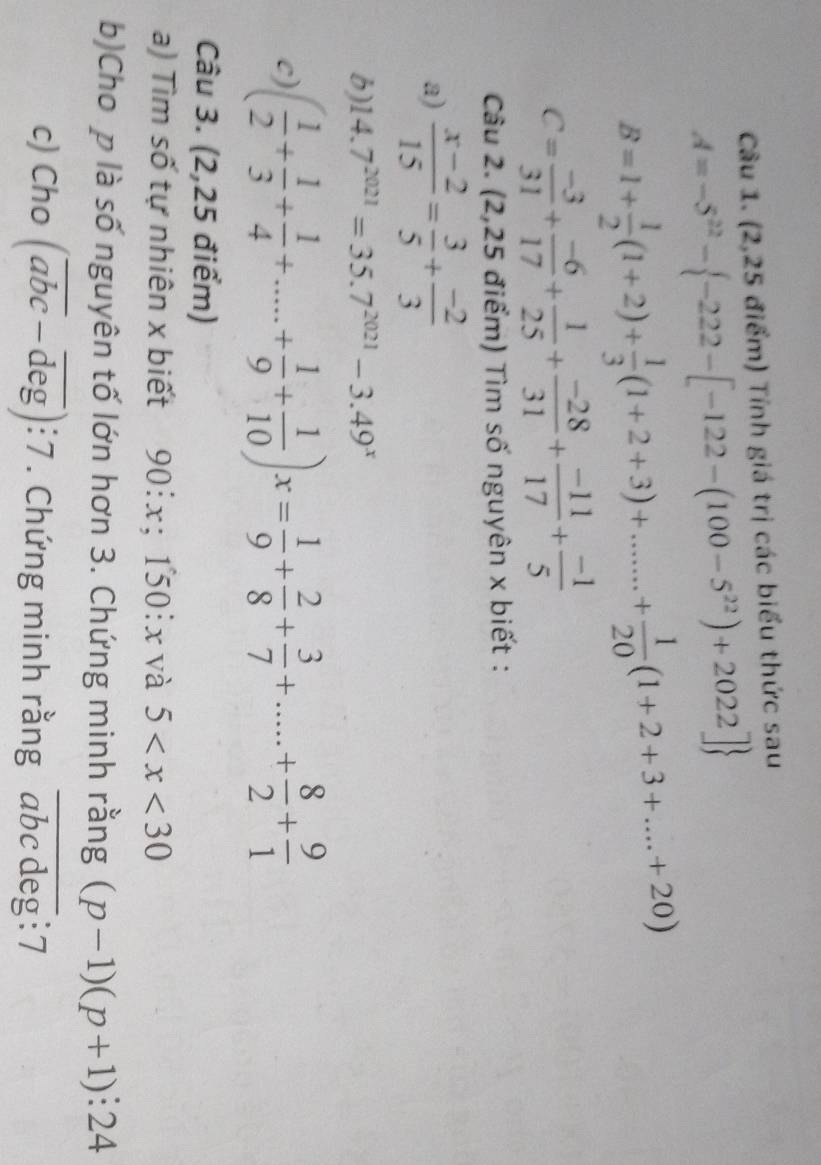 (2,25 điểm) Tính giá trị các biểu thức sau
A=-5^(22)- -222-[-122-(100-5^(22))+2022]
B=1+ 1/2 (1+2)+ 1/3 (1+2+3)+.......+ 1/20 (1+2+3+...+20)
C= (-3)/31 + (-6)/17 + 1/25 + (-28)/31 + (-11)/17 + (-1)/5 
Câu 2. (2,25 điểm) Tìm số nguyên x biết : 
a)  (x-2)/15 = 3/5 + (-2)/3 
b) 14.7^(2021)=35.7^(2021)-3.49^x
c) ( 1/2 + 1/3 + 1/4 +....+ 1/9 + 1/10 )x= 1/9 + 2/8 + 3/7 +....+ 8/2 + 9/1 
Câu 3. (2,25 điểm) 
a) Tìm số tự nhiên x biết ` 90 :x; 150: x và 5
b)Cho p là số nguyên tố lớn hơn 3. Chứng minh rằng (p-1)(p+1):24
c) Cho (overline abc-overline deg):7. Chứng minh rằng abc deg :7