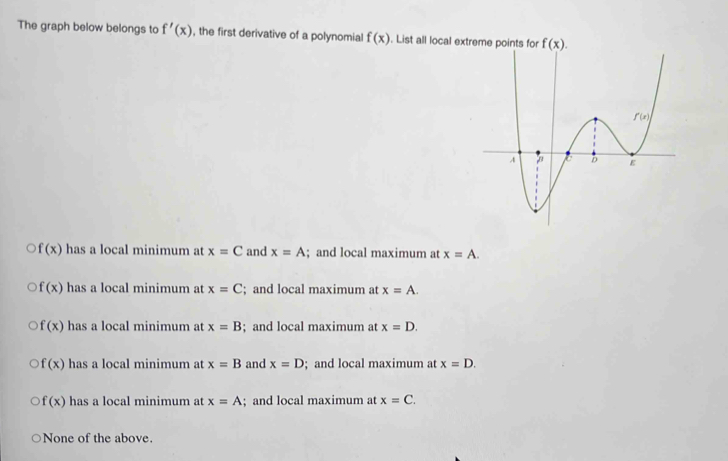 The graph below belongs to f'(x) , the first derivative of a polynomial f(x). List all local extr
f(x) has a local minimum at x=C and x=A; and local maximum at x=A.
f(x) has a local minimum at x=C; and local maximum at x=A.
f(x) has a local minimum at x=B; and local maximum at x=D.
f(x) has a local minimum at x=B and x=D; and local maximum at x=D.
f(x) has a local minimum at x=A; and local maximum at x=C.
None of the above.