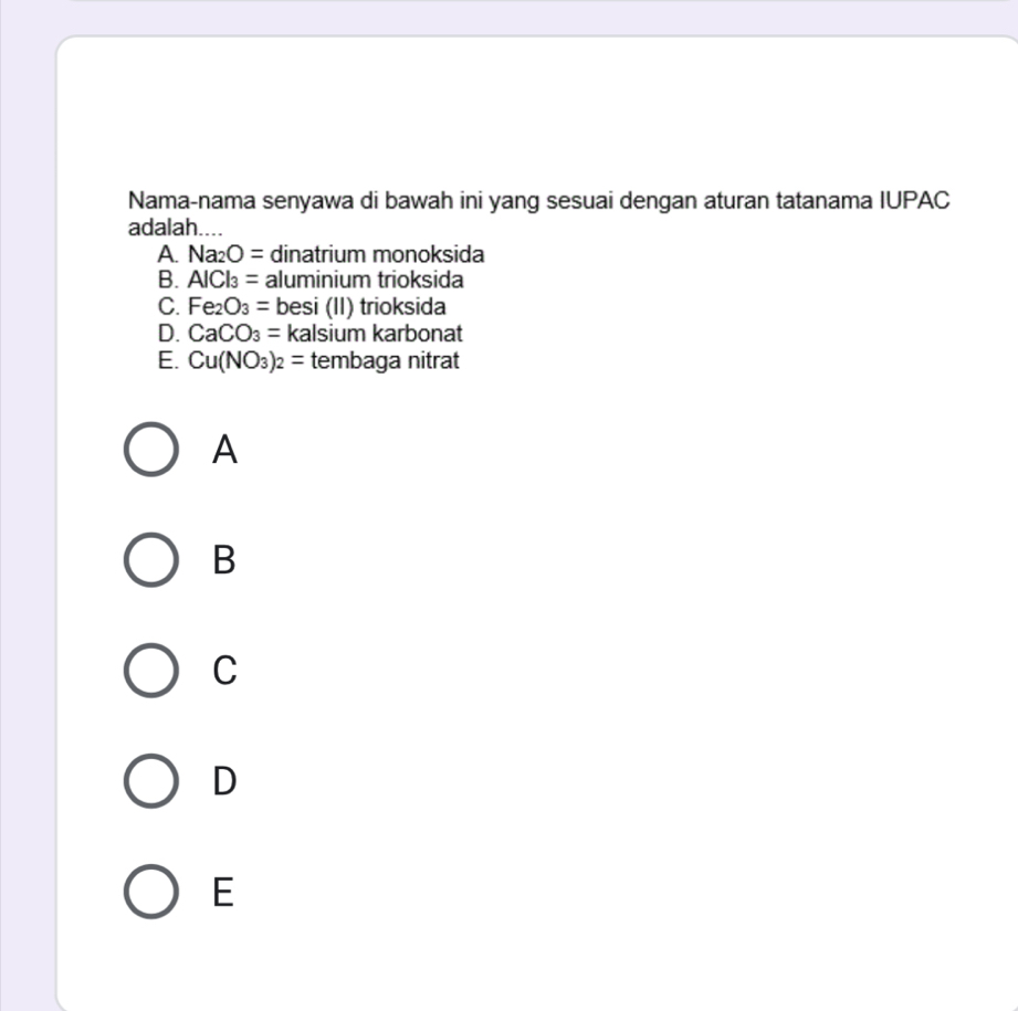 Nama-nama senyawa di bawah ini yang sesuai dengan aturan tatanama IUPAC
adalah....
A. Na_2O= dinatrium monoksida
B. AICl_3= aluminium trioksida
C. Fe_2O_3= besi (II) trioksida
D. CaCO_3= kalsium karbonat
E. Cu(NO_3)_2= tembaga nitrat
A
B
C
D
E