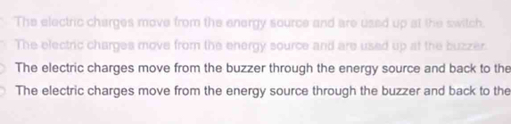 The electric charges move from the energy source and are used up at the switch.
The electric charges move from the energy source and are used up at the buzzer.
The electric charges move from the buzzer through the energy source and back to the
The electric charges move from the energy source through the buzzer and back to the