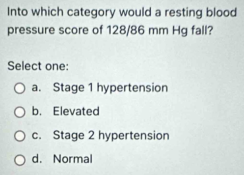 Into which category would a resting blood
pressure score of 128/86 mm Hg fall?
Select one:
a. Stage 1 hypertension
b. Elevated
c. Stage 2 hypertension
d. Normal