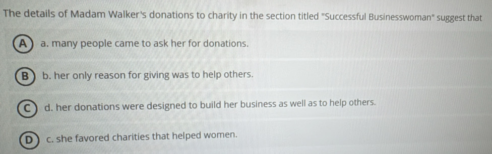 The details of Madam Walker's donations to charity in the section titled "Successful Businesswoman" suggest that
A a. many people came to ask her for donations.
B b. her only reason for giving was to help others.
C ) d. her donations were designed to build her business as well as to help others.
D) c. she favored charities that helped women.