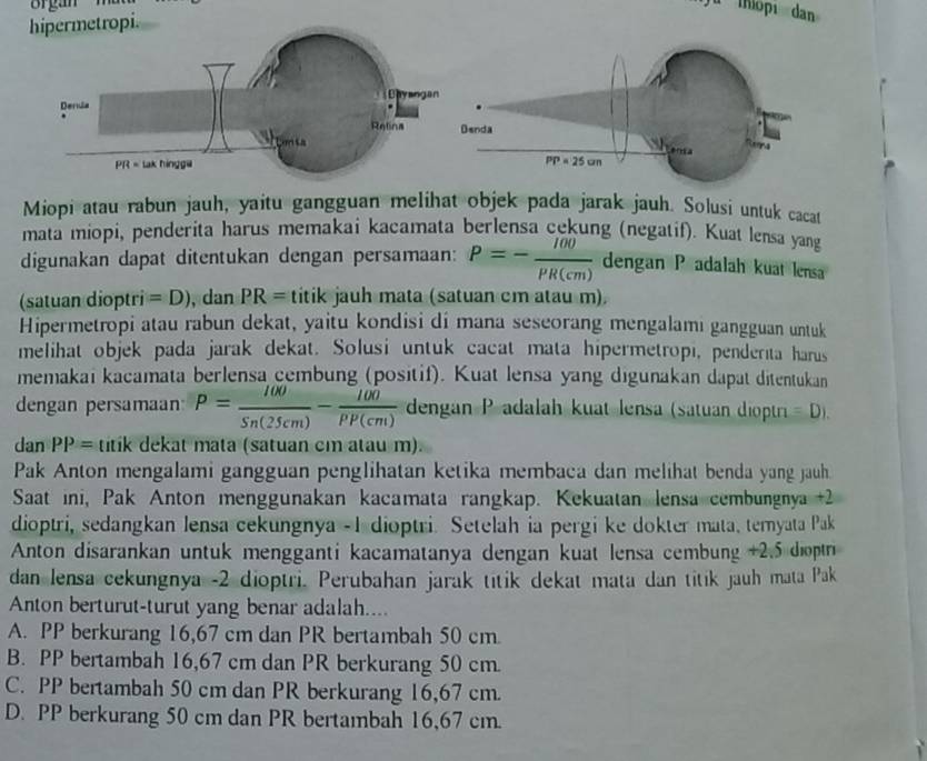 hopı dan
hipermetropi.
Miopi atau rabun jauh, yaitu gangguan melihat objek pada jarak jauh. Solusi untuk cacat
mata miopi, penderita harus memakai kacamata berlensa cekung (negatif). Kuat lensa yang
digunakan dapat ditentukan dengan persamaan: P=- 100/PR(cm)  dengan P adalah kuat lensa
(satuan dioptri =D) , dan PR= titik jauh mata (satuan cm atau m).
Hipermetropi atau rabun dekat, yaitu kondisi di mana seseorang mengalami gangguan untuk
melihat objek pada jarak dekat. Solusi untuk cacat mata hipermetropi, penderita harus
memakai kacamata berlensa cembung (positif). Kuat lensa yang digunakan dapat ditentukan
dengan persamaan P= 100/Sn(25cm) - 100/PP(cm)  dengan P adalah kuat lensa (satuan dioptri =D).
dan PP= titik dekat mata (satuan cm atau m).
Pak Anton mengalami gangguan penglihatan ketika membaca dan melihat benda yang jauh.
Saat ini, Pak Anton menggunakan kacamata rangkap. Kekuatan lensa cembungnya  +2
dioptri, sedangkan lensa cekungnya - 1 dioptri. Setelah ia pergi ke dokter mata, temyata Pak
Anton disarankan untuk mengganti kacamatanya dengan kuat lensa cembung +2.5 diợpn
dan lensa cekungnya -2 dioptri. Perubahan jarak titik dekat mata dan titik jauh mata Pak
Anton berturut-turut yang benar adalah....
A. PP berkurang 16,67 cm dan PR bertambah 50 cm
B. PP bertambah 16,67 cm dan PR berkurang 50 cm.
C. PP bertambah 50 cm dan PR berkurang 16,67 cm.
D. PP berkurang 50 cm dan PR bertambah 16,67 cm.