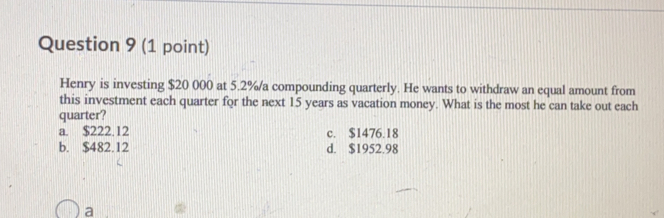 Henry is investing $20000 at 5.2%/a compounding quarterly. He wants to withdraw an equal amount from
quarter? this investment each quarter for the next 15 years as vacation money. What is the most he can take out each
a. $S222. 12 c. $1476.18
b. $482.12 d. $1952.98
a