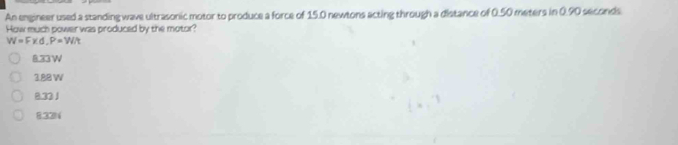 An engineer used a standing wave ultrasonic motor to produce a force of 15.0 newtons acting through a distance of 0.50 meters in 0.90 seconds
How much power was produced by the motor?
W=Fxd, P=W/t
8.33W
3.88 W
8.33 1