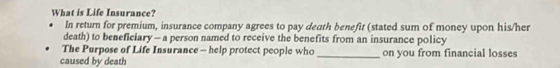 What is Life Insurance? 
In return for premium, insurance company agrees to pay death benefit (stated sum of money upon his/her 
death) to beneficiary — a person named to receive the benefits from an insurance policy 
The Purpose of Life Insurance - help protect people who _on you from financial losses 
caused by death