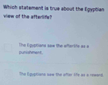 Which statement is true about the Egyptian
view of the afterlife?
The Egyptians saw the afterlife as a
punishment.
The Egyptians saw the after life as a reward.