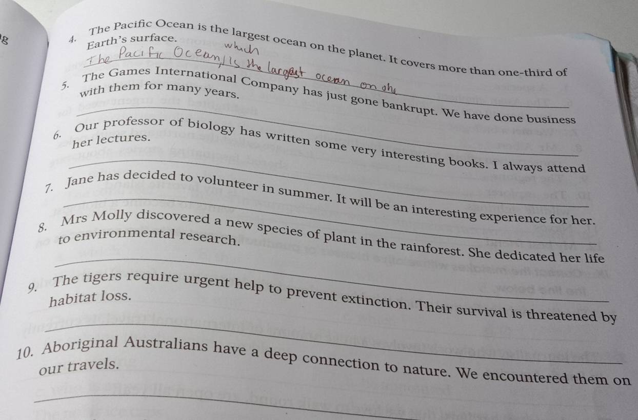 Earth’s surface. 
w h 
_ 
4. The Pacific Ocean is the largest ocean on the planet. It covers more than one-third of 
with them for many years. 
_ 
5. The Games International Company has just gone bankrupt. We have done business 
her lectures. 
_ 
6. Our professor of biology has written some very interesting books. I always attend 
7. Jane has decided to volunteer in summer. It will be an interesting experience for her 
to environmental research. 
_ 
8. Mrs Molly discovered a new species of plant in the rainforest. She dedicated her life 
habitat loss. 
_ 
9. The tigers require urgent help to prevent extinction. Their survival is threatened by 
10. Aboriginal Australians have a deep connection to nature. We encountered them on 
our travels. 
_