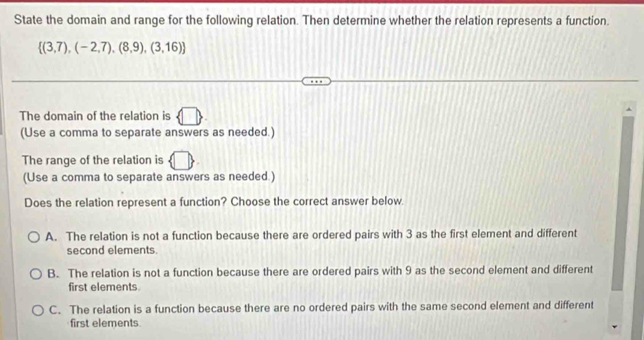 State the domain and range for the following relation. Then determine whether the relation represents a function.
 (3,7),(-2,7),(8,9),(3,16)
The domain of the relation is
(Use a comma to separate answers as needed.)
The range of the relation is
(Use a comma to separate answers as needed.)
Does the relation represent a function? Choose the correct answer below.
A. The relation is not a function because there are ordered pairs with 3 as the first element and different
second elements.
B. The relation is not a function because there are ordered pairs with 9 as the second element and different
first elements.
C. The relation is a function because there are no ordered pairs with the same second element and different
first elements