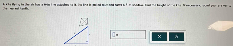 A kite flying in the air has a 6-m line attached to it. Its line is pulled taut and casts a 3-m shadow. Find the height of the kite. If necessary, round your answer to 
the nearest tenth.
m
× 5