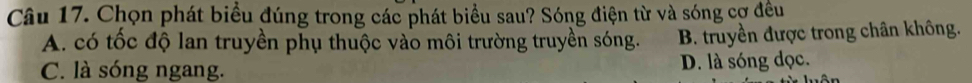 Chọn phát biểu đúng trong các phát biểu sau? Sóng điện từ và sóng cợ đều
A. có tốc độ lan truyền phụ thuộc vào môi trường truyền sóng. B. truyền được trong chân không.
C. là sóng ngang. D. là sóng đọc.