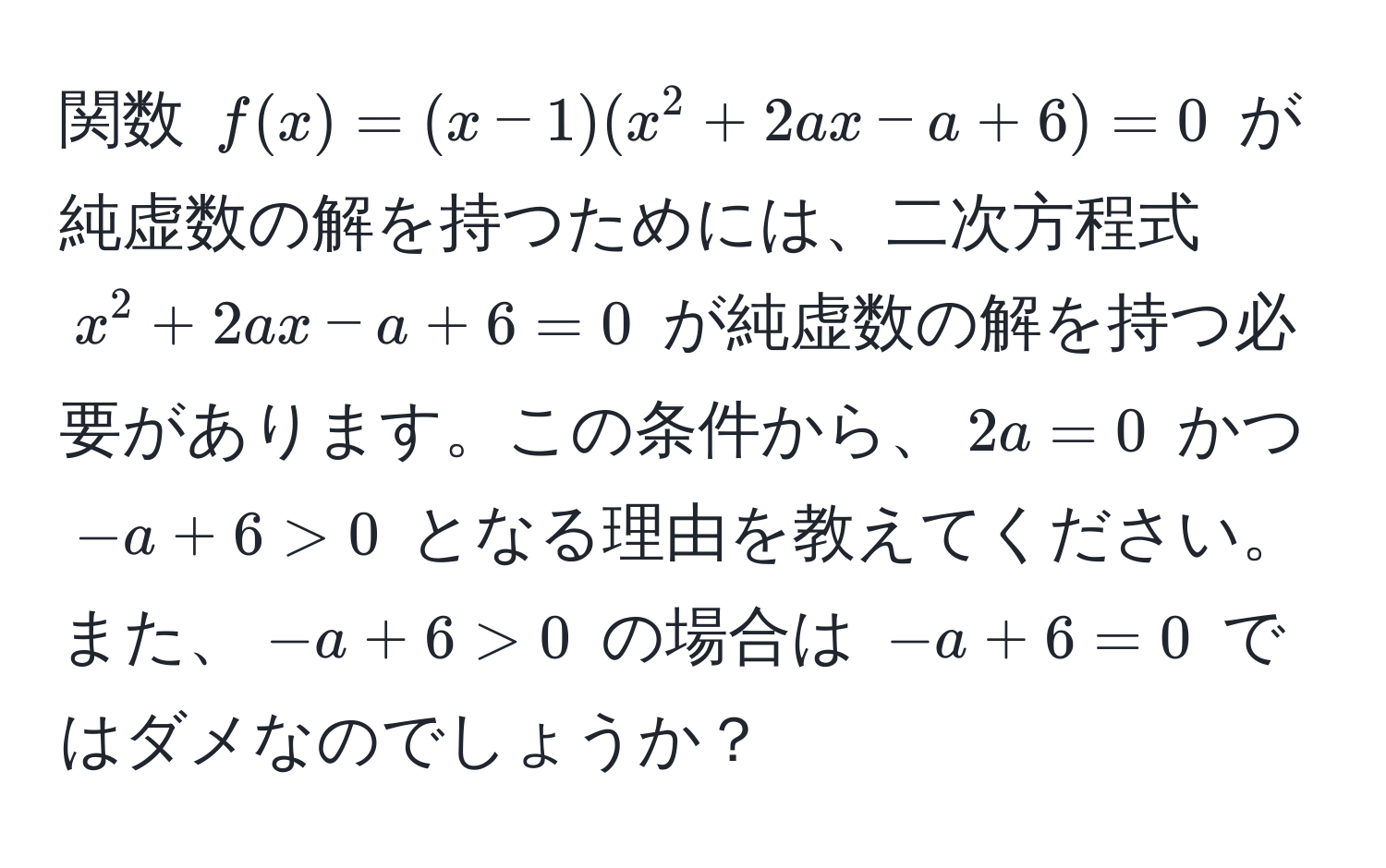 関数 $f(x)=(x-1)(x^2+2ax-a+6)=0$ が純虚数の解を持つためには、二次方程式 $x^2+2ax-a+6=0$ が純虚数の解を持つ必要があります。この条件から、$2a=0$ かつ $-a+6>0$ となる理由を教えてください。また、$-a+6>0$ の場合は $-a+6=0$ ではダメなのでしょうか？