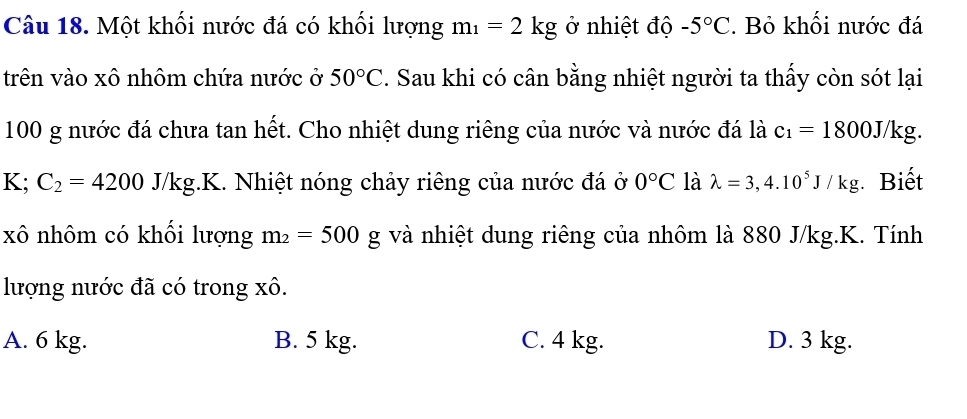 Một khối nước đá có khối lượng m_1=2kg ở nhiệt độ -5°C. Bỏ khối nước đá
trên vào xô nhôm chứa nước ở 50°C. Sau khi có cân bằng nhiệt người ta thấy còn sót lại
100 g nước đá chưa tan hết. Cho nhiệt dung riêng của nước và nước đá là c_1=1800J/kg.
K;C_2=4200J/kg J g.K. Nhiệt nóng chảy riêng của nước đá ở 0°C là lambda =3,4.10^5J/kg Biết
xô nhôm có khối lượng m_2=500g và nhiệt dung riêng của nhôm là 880 J/kg.K. Tính
lượng nước đã có trong xô.
A. 6 kg. B. 5 kg. C. 4 kg. D. 3 kg.