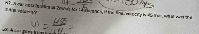 initial velocity? 52. A car accelerates at 2m/s/s for 14 seconds, if the final velocity is 45 m/s, what was the 
53. A car goes from 5