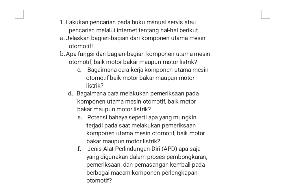 Lakukan pencarian pada buku manual servis atau 
pencarian melalui internet tentang hal-hal berikut. 
a. Jelaskan bagian-bagian dari komponen utama mesin 
otomotif! 
b. Apa fungsi dari bagian-bagian komponen utama mesin 
otomotif, baik motor bakar maupun motor listrik? 
c. Bagaimana cara kerja komponen utama mesin 
otomotif baik motor bakar maupun motor 
listrik? 
d. Bagaimana cara melakukan pemeriksaan pada 
komponen utama mesin otomotif, baik motor 
bakar maupun motor listrik? 
e. Potensi bahaya seperti apa yang mungkin 
terjadi pada saat melakukan pemeriksaan 
komponen utama mesin otomotif, baik motor 
bakar maupun motor listrik? 
f. Jenis Alat Perlindungan Diri (APD) apa saja 
yang digunakan dalam proses pembongkaran, 
pemeriksaan, dan pemasangan kembali pada 
berbagai macam komponen perlengkapan 
otomotif?