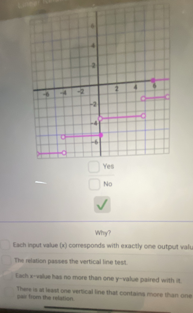 underline  
□ 
 □ Ye/□ N 
Why?
Each input value (x) corresponds with exactly one output valu
The relation passes the vertical line test.
Each x -value has no more than one y -value paired with it.
There is at least one vertical line that contains more than one
pair from the relation.