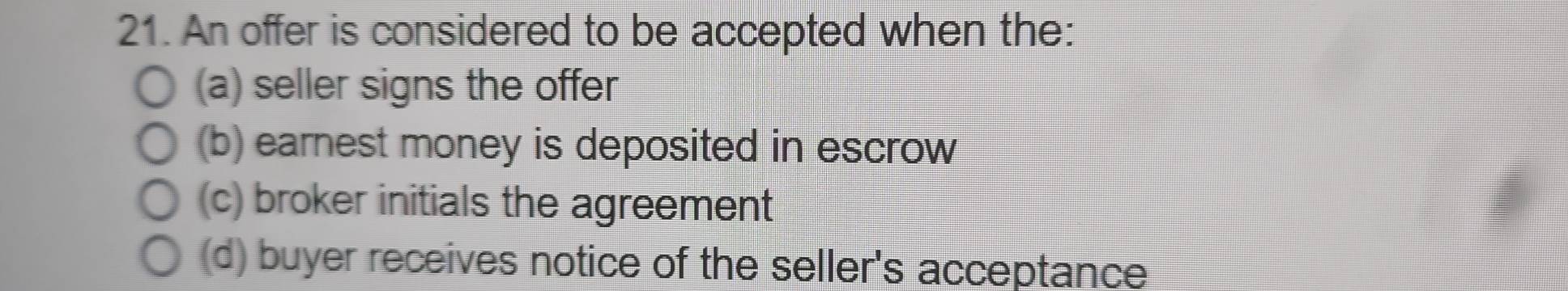 An offer is considered to be accepted when the:
(a) seller signs the offer
(b) earnest money is deposited in escrow
(c) broker initials the agreement
(d) buyer receives notice of the seller's acceptance