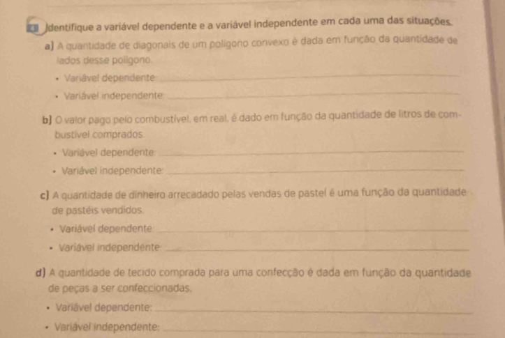 dentifique a variável dependente e a variável independente em cada uma das situações 
a) A quantidade de diagonais de um polígono convexo é dada em função da quantidade de 
lados desse polígono. 
Variável dependente: 
_ 
Variável independente 
_ 
b) O valor pago pelo combustível, em real, é dado em função da quantidade de litros de com- 
bustivel comprados. 
Variável dependente 
_ 
Variável independente:_ 
c) A quantidade de dinheiro arrecadado pelas vendas de pastel é uma função da quantidade 
de pastéis vendidos. 
Variável dependente:_ 
Variável independente:_ 
d) A quantidade de tecido comprada para uma confecção é dada em função da quantidade 
de peças a ser confeccionadas. 
Variável dependente:_ 
Variável independente:_