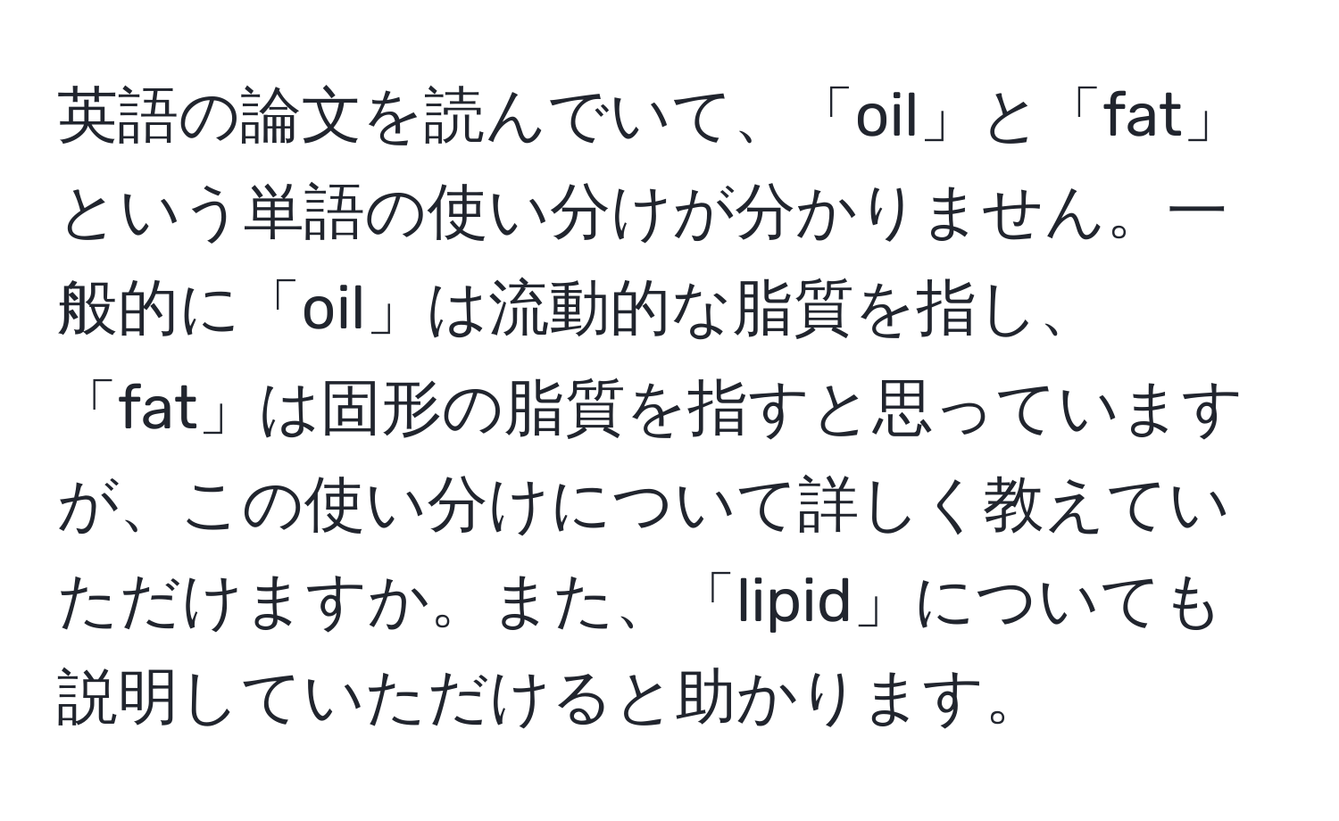 英語の論文を読んでいて、「oil」と「fat」という単語の使い分けが分かりません。一般的に「oil」は流動的な脂質を指し、「fat」は固形の脂質を指すと思っていますが、この使い分けについて詳しく教えていただけますか。また、「lipid」についても説明していただけると助かります。