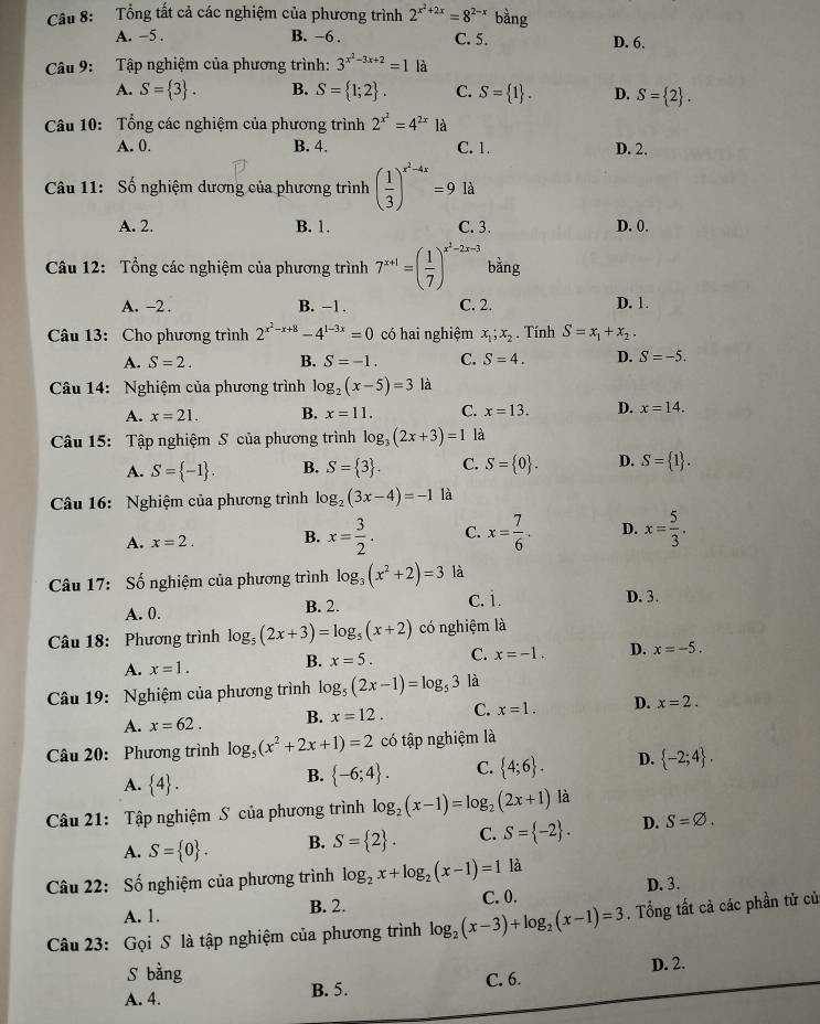 Tổng tất cả các nghiệm của phương trình 2^(x^2)+2x=8^(2-x) bằng
A. -5 . B. −6 . C. 5. D. 6.
Câu 9:  Tập nghiệm của phương trình: 3^(x^2)-3x+2=1 là
A. S= 3 . B. S= 1;2 . C. S= 1 . D. S= 2 .
Câu 10: Tổng các nghiệm của phương trình 2^(x^2)=4^(2x) là
A. 0. B. 4. C. 1. D. 2.
Câu 11: Số nghiệm dương của phương trình ( 1/3 )^x^2-4x=9 là
A. 2. B. 1. C. 3. D. 0.
Câu 12: Tổng các nghiệm của phương trình 7^(x+1)=( 1/7 )^x^2-2x-3 bằng
A. -2 . B. -1 . C. 2. D. 1.
Câu 13: Cho phương trình 2^(x^2)-x+8-4^(1-3x)=0 có hai nghiệm x_1;x_2. Tính S=x_1+x_2.
A. S=2. B. S=-1. C. S=4. D. S=-5.
Câu 14: Nghiệm của phương trình log _2(x-5)=3 là
A. x=21. B. x=11. C. x=13. D. x=14.
Câu 15: Tập nghiệm S của phương trình log _3(2x+3)=1 là
A. S= -1 . B. S= 3 . C. S= 0 . D. S= 1 .
Câu 16: Nghiệm của phương trình log _2(3x-4)=-1 là
A. x=2. B. x= 3/2 . C. x= 7/6 . D. x= 5/3 .
Câu 17: Số nghiệm của phương trình log _3(x^2+2)=3 là
A. 0. B. 2. c. i. D. 3.
Câu 18: Phương trình log _5(2x+3)=log _5(x+2) có nghiệm là
A. x=1. B. x=5. C. x=-1. D. x=-5.
Câu 19: Nghiệm của phương trình log _5(2x-1)=log _53 là
A. x=62. B. x=12. C. x=1. D. x=2.
Câu 20: Phương trình log _5(x^2+2x+1)=2 có tập nghiệm là
A.  4 .
B.  -6;4 . C.  4;6 . D.  -2;4 .
Câu 21: Tập nghiệm S của phương trình log _2(x-1)=log _2(2x+1) là
A. S= 0 . B. S= 2 . C. S= -2 . D. S=varnothing .
Câu 22: Số nghiệm của phương trình log _2x+log _2(x-1)=1 là
A. 1.
B. 2. C. 0. D. 3.
Câu 23: Gọi S là tập nghiệm của phương trình log _2(x-3)+log _2(x-1)=3. Tổng tất cả các phần tử củ
S bằng
A. 4. B. 5. C. 6. D. 2.