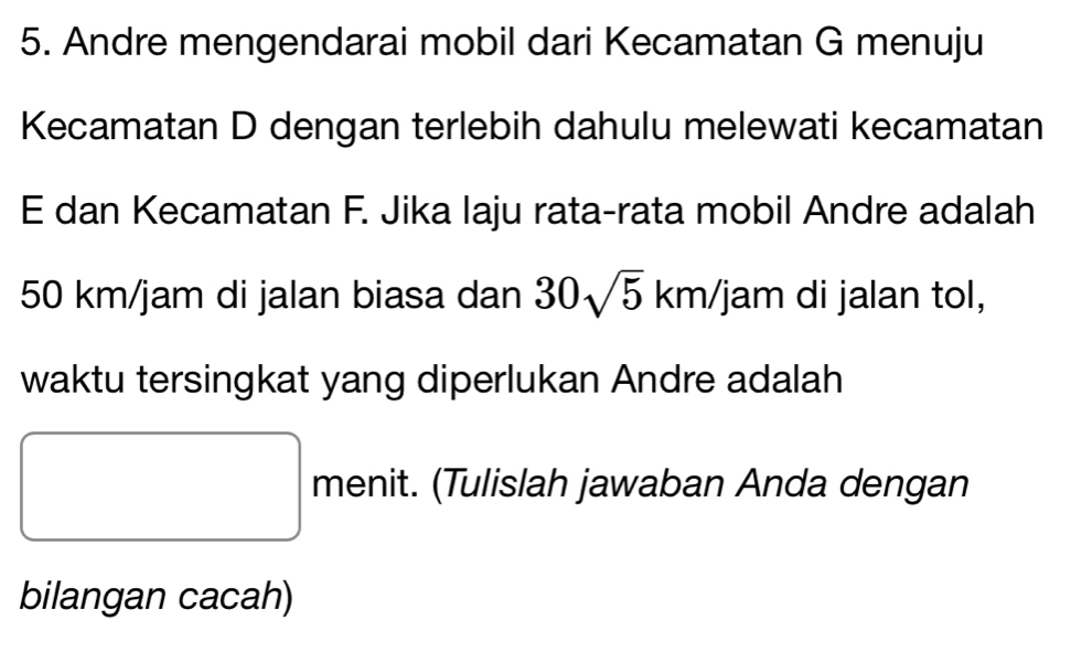 Andre mengendarai mobil dari Kecamatan G menuju 
Kecamatan D dengan terlebih dahulu melewati kecamatan
E dan Kecamatan F. Jika laju rata-rata mobil Andre adalah
50 km/jam di jalan biasa dan 30sqrt(5)km/j jam di jalan tol, 
waktu tersingkat yang diperlukan Andre adalah 
menit. (Tulislah jawaban Anda dengan
x_ □ /□  
bilangan cacah)