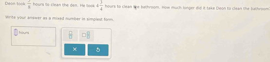 Deon took  3/8  hours to clean the den. He took 4 3/4  hours to clean tke bathroom. How much longer did it take Deon to clean the bathroom 
Write your answer as a mixed number in simplest form.
hours  □ /□   □  □ /□  
× 5