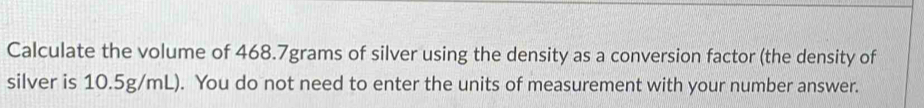 Calculate the volume of 468.7grams of silver using the density as a conversion factor (the density of 
silver is 10.5g/mL). You do not need to enter the units of measurement with your number answer.