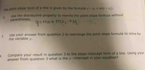 The point-slope form of a line is given by the formula y-y_1=m(x-x_1). 
2. Use the distributive property to rewrite the point-slope formula without 
parentheses. 
3. Use your answer from question 2 to rearrange the point-slope formula to solve for 
the variable y. 
4. Compare your result in question 3 to the slope-intercept form of a line. Using your 
answer from question 3 what is the y-intercept in your equation?