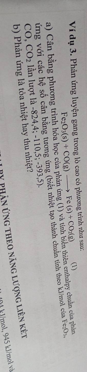 Ví dụ 3. Phản ứng luyện gang trong lò cao có phương trình như sau:
Fe_2O_3(s)+CO(g)to Fe(s)+CO_2(g), 
(1) 
a) Cân bằng phương trình hóa học của phản ứng (1) và tính biến thiên enthalpy chuẩn của phản 
ứng với các hệ số cân bằng tương ứng (biết nhiệt tạo thành chuẩn tính theo kJ/mol của Fe_2O_3,
CO, CO_2 lần lượt là -824, 4; -110,5 ;-393,5). 
b) Phản ứng là tỏa nhiệt hay thu nhiệt? 
T V phản ứNG THEO năNG LượnG LiêN Kết
14 kJ/mol, 945 kJ/mol và