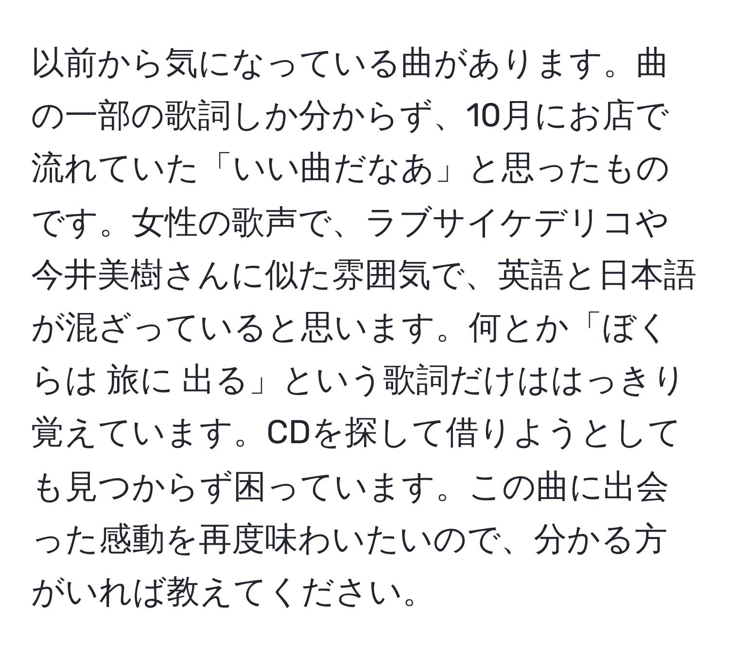 以前から気になっている曲があります。曲の一部の歌詞しか分からず、10月にお店で流れていた「いい曲だなあ」と思ったものです。女性の歌声で、ラブサイケデリコや今井美樹さんに似た雰囲気で、英語と日本語が混ざっていると思います。何とか「ぼくらは 旅に 出る」という歌詞だけははっきり覚えています。CDを探して借りようとしても見つからず困っています。この曲に出会った感動を再度味わいたいので、分かる方がいれば教えてください。