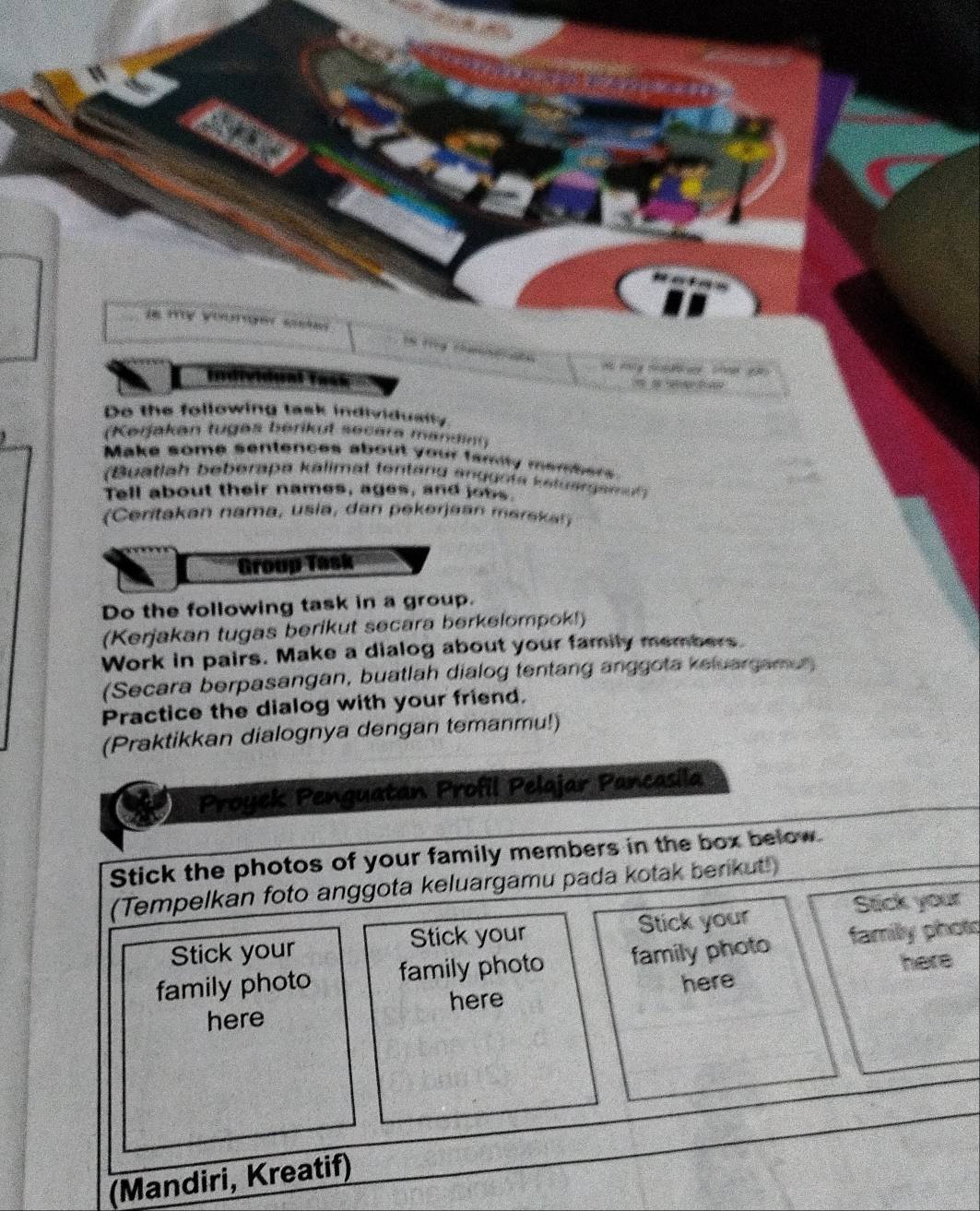 in my youer ssk 
y 
Individual Task 2 
Do the following task individually 
(Kerjakan tugas berikut secara mandint) 
Make some sentences about your famity members 
(Buatlah beberapa kalimat tentang anggota kstuergemut) 
Tell about their names, ages, and jobs 
(Ceritakan nama, usia, dan pekerjaan maraka!) 
Group Task 
Do the following task in a group. 
(Kerjakan tugas berikut secara berkelompok!) 
Work in pairs. Make a dialog about your family members. 
(Secara berpasangan, buatlah dialog tentang anggota keluargamen 
Practice the dialog with your friend. 
(Praktikkan dialognya dengan temanmu!) 
Proyek Penguatan Profil Pelajar Pancasila 
Stick the photos of your family members in the box below. 
(Tempelkan foto anggota keluargamu pada kotak berikut!) 
Stick your Stick your Stick your Stck your 
family photo family photo family photo familly phots 
here 
here here here 
(Mandiri, Kreatif)