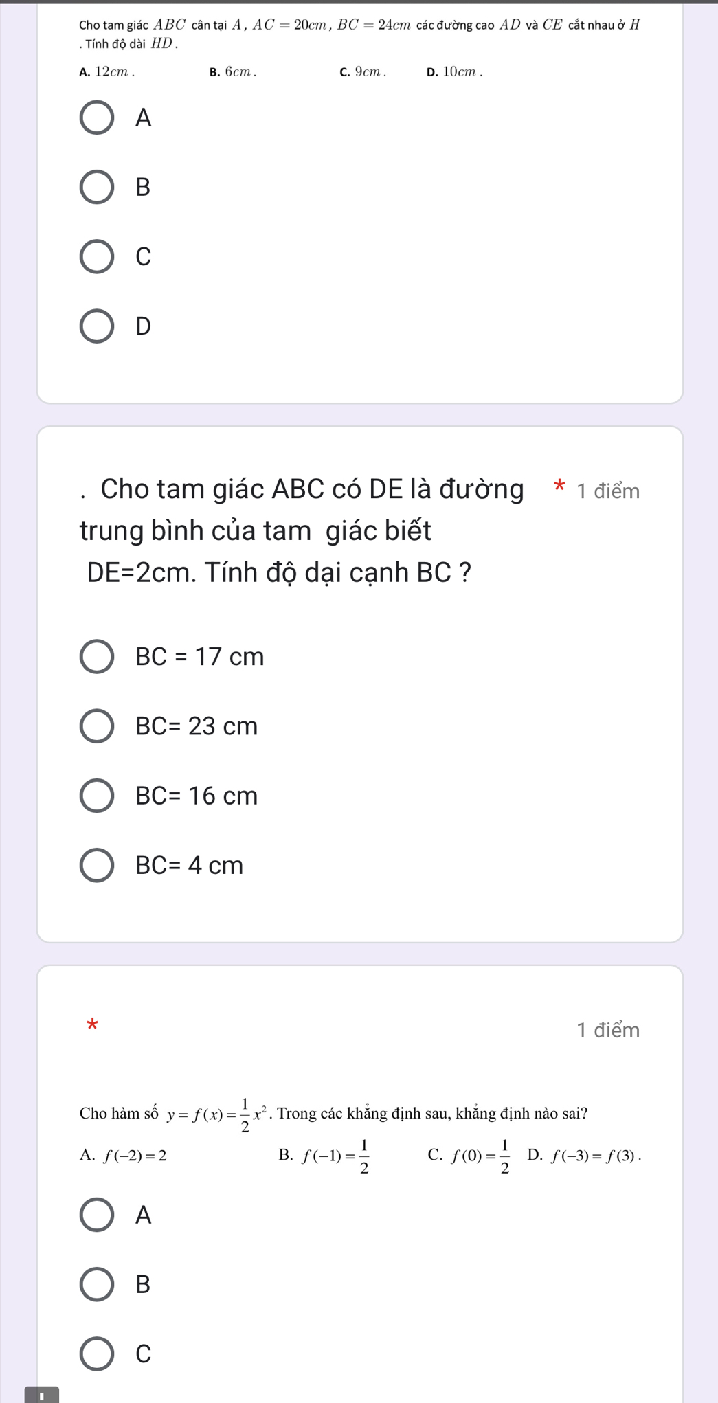 Cho tam giác ABC cân tại Á , AC=20cm, BC=24cm các đường cao AD và CE cắt nhau ở H
. Tính độ dài HD.
A. 12cm. B. 6cm. C. 9cm. D. 10cm.
A
B
C
D
Cho tam giác ABC có DE là đường * 1 điểm
trung bình của tam giác biết
DE=2cm. Tính độ dại cạnh BC ?
BC=17cm
BC=23cm
BC=16cm
BC=4cm
*
1 điểm
Cho hàm số y=f(x)= 1/2 x^2. Trong các khẳng định sau, khẳng định nào sai?
A. f(-2)=2 B. f(-1)= 1/2  C. f(0)= 1/2  D. f(-3)=f(3). 
A
B
C