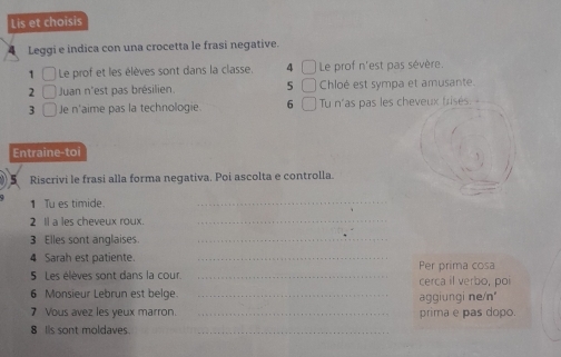 Lis et choisis 
4 Leggi e indica con una crocetta le frasi negative. 
1 Le prof et les élèves sont dans la classe. 4 Le prof n'est pas sévère. 
2 Juan n'est pas brésilien. 5 Chloé est sympa et amusante. 
3 Je n'aime pas la technologie. 6 Tu n'as pas les cheveux trisés. 
Entraine-to 
Riscrivi le frasi alla forma negativa, Poi ascolta e controlla. 
1 Tu es timide. 
_ 
2 Il a les cheveux roux._ 
3 Elles sont anglaises._ 
4 Sarah est patiente. _Per prima cosa 
5 Les élèves sont dans la cour. _cerca il verbo, poi 
6 Monsieur Lebrun est belge. _aggiungi ne/n 
7 Vous avez les yeux marron. _prima e pas dopo. 
8 Is sont moldaves._