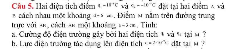 Hai điện tích điểm q_1=10^(-8)C và q_2=-10^(-8)C đặt tại hai điểm ∧ và 
B cách nhau một khoảng d=6cm. Điểm ~ nằm trên đường trung 
trực với ab, cách ab một khoảng a=3cm. Tính: 
a. Cường độ điện trường gây bởi hai điện tích ª và q_2 ta 1M ? 
b. Lực điện trường tác dụng lên điện tích q=2· 10^(-9)C dặt tại m ?