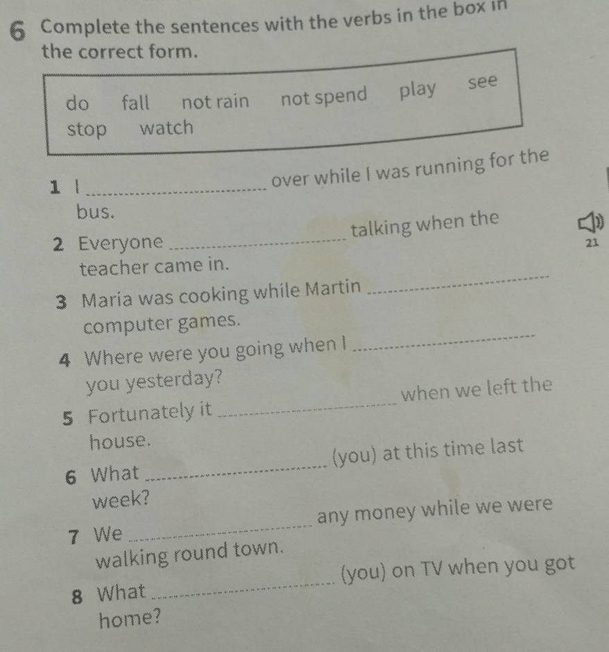 Complete the sentences with the verbs in the box in
the correct form.
do fall not rain not spend play see
stop watch
1 |_
over while I was running for the
bus.
_
talking when the
2 Everyone 21
_
teacher came in.
3 Maria was cooking while Martin
computer games.
4 Where were you going when I
_
you yesterday?
5 Fortunately it _when we left the
house.
6 What _(you) at this time last
week?
7 We _any money while we were
walking round town.
_
(you) on TV when you got
8 What
home?