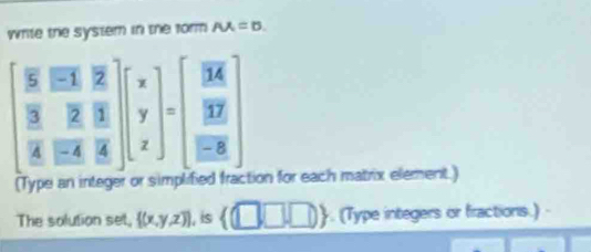 write the system in the form AX=0
beginbmatrix frac overline 52&overline EX frac overline 3overline 4&frac overline Eoverline EAendbmatrix beginbmatrix x y zendbmatrix =beginbmatrix overline BK frac overline B overline EBendbmatrix 
(Type an integer or simplibed fraction for each matrix element.) 
The solution set,  (x,y,z) , is  □ ,□ ,□ . (Type integers or fractions.)